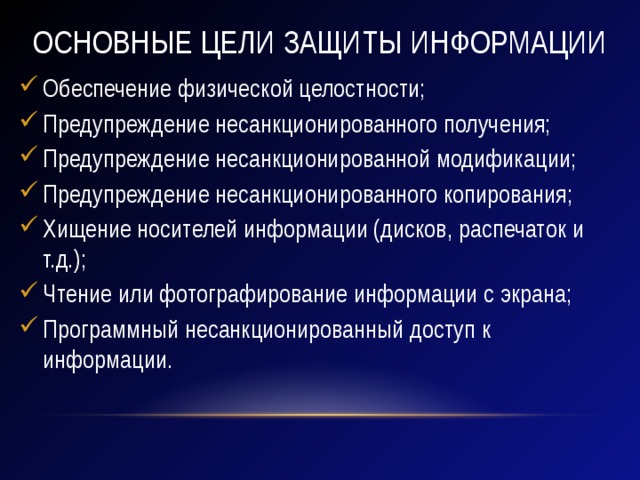 Основные цели защиты информации Обеспечение физической целостности; Предупреждение несанкционированного получения; Предупреждение несанкционированной модификации; Предупреждение несанкционированного копирования; Хищение носителей информации (дисков, распечаток и т.д.); Чтение или фотографирование информации с экрана; Программный несанкционированный доступ к информации. 