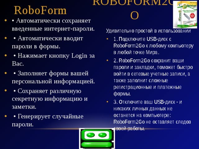 RoboForm RoboForm2GO • Автоматически сохраняет введенные интернет-пароли. • Автоматически вводит пароли в формы. • Нажимает кнопку Login за Вас. • Заполняет формы вашей персональной информацией. • Сохраняет различную секретную информацию и заметки. • Генерирует случайные пароли. Удивительно простой в использовании 1. Подключите USB-диск с RoboForm2Go к любому компьютеру в любой точке Мира. 2. RoboForm2Go сохранит ваши пароли и закладки, поможет быстро войти в сетевые учетные записи, а также заполнит сложные регистрационные и платежные формы. 3. Отключите ваш USB-диск - и никаких личных данных не останется на компьютере: RoboForm2Go не оставляет следов своей работы. 