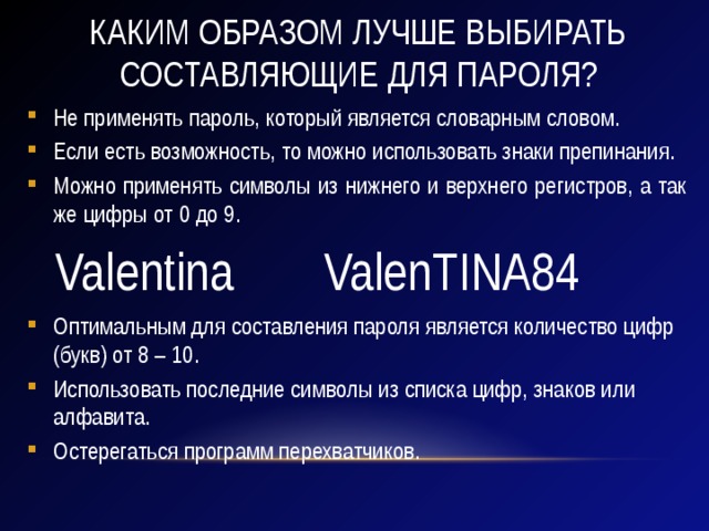 Каким образом лучше выбирать составляющие для пароля? Не применять пароль, который является словарным словом. Если есть возможность, то можно использовать знаки препинания. Можно применять символы из нижнего и верхнего регистров, а так же цифры от 0 до 9. Оптимальным для составления пароля является количество цифр (букв) от 8 – 10. Использовать последние символы из списка цифр, знаков или алфавита. Остерегаться программ перехватчиков. Valentina ValenTINA84 