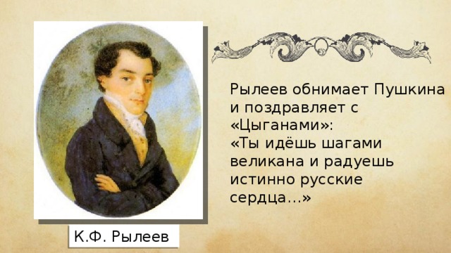 Рылеев обнимает Пушкина и поздравляет с «Цыганами»: «Ты идёшь шагами великана и радуешь истинно русские сердца…» К.Ф. Рылеев 