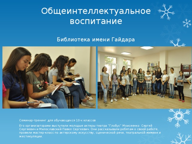 Общеинтеллектуальное воспитание   Библиотека имени Гайдара Семинар-тренинг для обучающихся 10-х классов Его организаторами выступили молодые актеры театра “Глобус“ Моисеенко Сергей Сергеевич и Милославский Павел Сергеевич. Они рассказывали ребятам о своей работе, провели мастер-класс по актерскому искусству, сценической речи, театральной мимике и жестикуляции. 