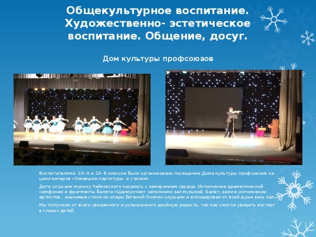 Общекультурное воспитание. Художественно- эстетическое воспитание. Общение, досуг.   Дом культуры профсоюзов   Воспитателями 10- А и 10- В классов было организовано посещение Дома культуры профсоюзов на цикл вечеров «Ожившие партитуры и строки». Дети слушали музыку Чайковского казалось с замиранием сердца. Исполнение драматической симфонии и фрагменты балета «Щелкунчик» заполнили зал музыкой. Балет, арии в исполнении артистов , знакомые стихи из оперы Евгений Онегин слушали и аплодировал от всей души весь зал. Мы получили от всего увиденного и услышанного двойную радость, так как смогли увидеть восторг в глазах детей. 