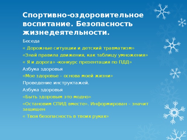 Спортивно-оздоровительное воспитание. Безопасность жизнедеятельности. Беседа « Дорожные ситуации и детский травматизм» «Знай правила движения, как таблицу умножения» « Я и дорога» -конкурс презентация по ПДД» Азбука здоровья «Мое здоровье – основа моей жизни» Проведение инструктажей. Азбука здоровья «Быть здоровым это модно» «Остановим СПИД вместе». Информирован – значит защищен « Твоя безопасность в твоих руках» 