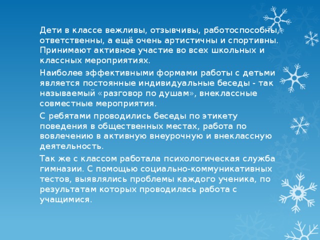 Дети в классе вежливы, отзывчивы, работоспособны, ответственны, а ещё очень артистичны и спортивны. Принимают активное участие во всех школьных и классных мероприятиях. Наиболее эффективными формами работы с детьми является постоянные индивидуальные беседы - так называемый «разговор по душам», внеклассные совместные мероприятия. С ребятами проводились беседы по этикету поведения в общественных местах, работа по вовлечению в активную внеурочную и внеклассную деятельность. Так же с классом работала психологическая служба гимназии. С помощью социально-коммуникативных тестов, выявлялись проблемы каждого ученика, по результатам которых проводилась работа с учащимися. 