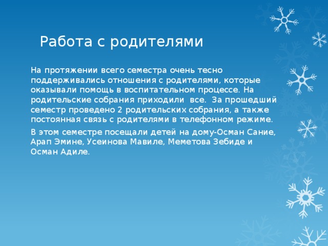 Работа с родителями На протяжении всего семестра очень тесно поддерживались отношения с родителями, которые оказывали помощь в воспитательном процессе. На родительские собрания приходили все.  За прошедший семестр проведено 2 родительских собрания, а также постоянная связь с родителями в телефонном режиме. В этом семестре посещали детей на дому-Осман Сание, Арап Эмине, Усеинова Мавиле, Меметова Зебиде и Осман Адиле. 