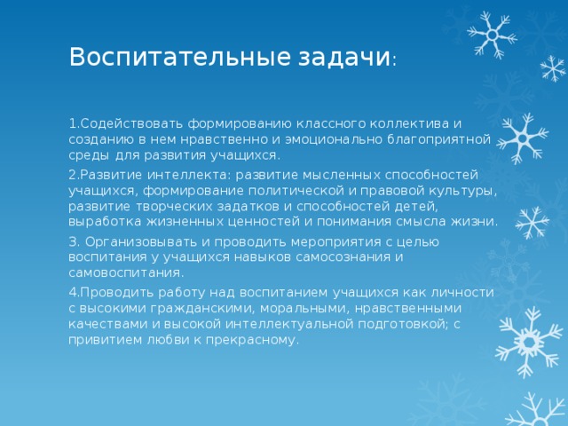 Воспитательные  задачи :   1.Содействовать формированию классного коллектива и созданию в нем нравственно и эмоционально благоприятной среды для развития учащихся. 2.Развитие интеллекта: развитие мысленных способностей учащихся, формирование политической и правовой культуры, развитие творческих задатков и способностей детей, выработка жизненных ценностей и понимания смысла жизни. 3. Организовывать и проводить мероприятия с целью воспитания у учащихся навыков самосознания и самовоспитания. 4.Проводить работу над воспитанием учащихся как личности с высокими гражданскими, моральными, нравственными качествами и высокой интеллектуальной подготовкой; с привитием любви к прекрасному. 
