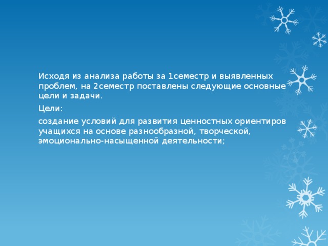 Исходя из анализа работы за 1семестр и выявленных проблем, на 2семестр поставлены следующие основные цели и задачи. Цели: создание условий для развития ценностных ориентиров учащихся на основе разнообразной, творческой, эмоционально-насыщенной деятельности; 