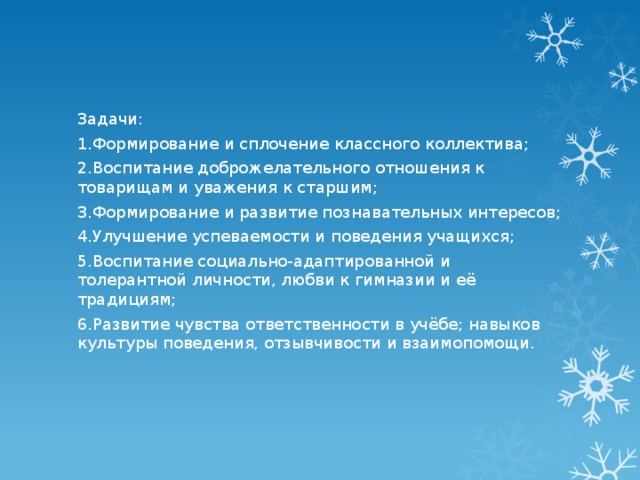 Задачи: 1.Формирование и сплочение классного коллектива; 2.Воспитание доброжелательного отношения к товарищам и уважения к старшим; 3.Формирование и развитие познавательных интересов; 4.Улучшение успеваемости и поведения учащихся; 5.Воспитание социально-адаптированной и толерантной личности, любви к гимназии и её традициям; 6.Развитие чувства ответственности в учёбе; навыков культуры поведения, отзывчивости и взаимопомощи. 