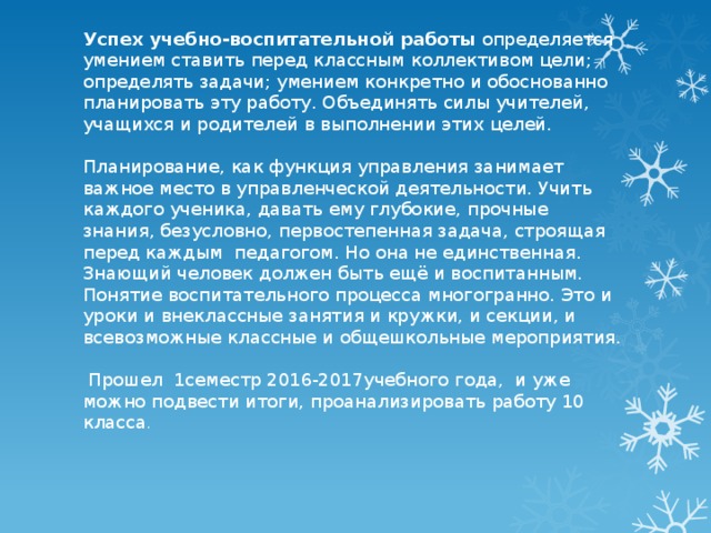 Успех учебно-воспитательной работы определяется умением ставить перед классным коллективом цели; определять задачи; умением конкретно и обоснованно планировать эту работу. Объединять силы учителей, учащихся и родителей в выполнении этих целей.   Планирование, как функция управления занимает важное место в управленческой деятельности. Учить каждого ученика, давать ему глубокие, прочные знания, безусловно, первостепенная задача, строящая перед каждым педагогом. Но она не единственная. Знающий человек должен быть ещё и воспитанным. Понятие воспитательного процесса многогранно. Это и уроки и внеклассные занятия и кружки, и секции, и всевозможные классные и общешкольные мероприятия.    Прошел 1семестр 2016-2017учебного года, и уже можно подвести итоги, проанализировать работу 10 класса . 