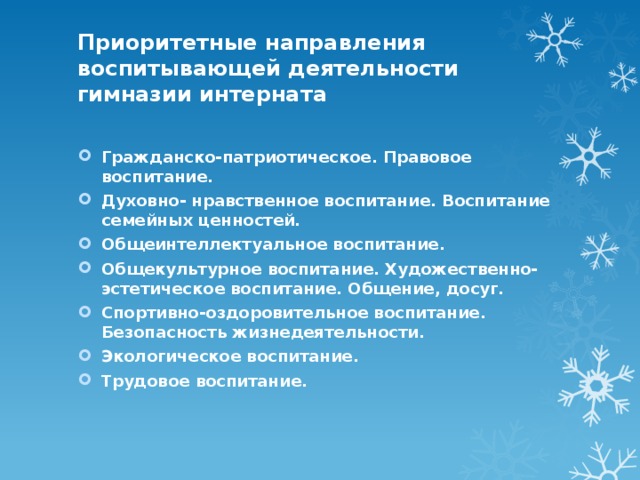 Приоритетные направления воспитывающей деятельности гимназии интерната   Гражданско-патриотическое. Правовое воспитание. Духовно- нравственное воспитание. Воспитание семейных ценностей. Общеинтеллектуальное воспитание. Общекультурное воспитание. Художественно- эстетическое воспитание. Общение, досуг. Спортивно-оздоровительное воспитание. Безопасность жизнедеятельности. Экологическое воспитание. Трудовое воспитание. 