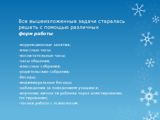 Все вышеизложенные задачи старалась решать с помощью различных форм работы : -коррекционные занятия; -классные часы; -воспитательные часы; -часы общения; -классные собрания; -родительские собрания; -беседы; -индивидуальные беседы; -наблюдения за поведением учащихся; -изучение личности ребенка через анкетирование, тестирование; -тесная работа с психологом. 