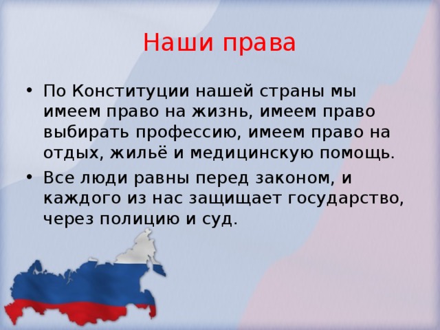 Наши права По Конституции нашей страны мы имеем право на жизнь, имеем право выбирать профессию, имеем право на отдых, жильё и медицинскую помощь. Все люди равны перед законом, и каждого из нас защищает государство, через полицию и суд. 