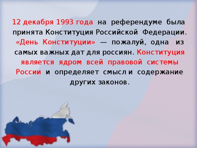 12 декабря 1993 года на референдуме была принята Конституция Российской Федерации. «День Конституции» — пожалуй, одна из самых важных дат для россиян. Конституция является ядром всей правовой системы России и определяет смысл и содержание других законов. 