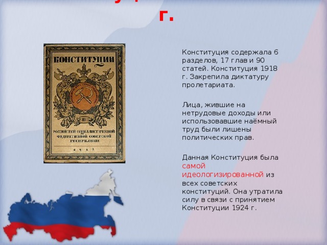 Конституция РСФСР 1918 г. Конституция содержала 6 разделов, 17 глав и 90 статей. Конституция 1918 г. Закрепила диктатуру пролетариата. Лица, жившие на нетрудовые доходы или использовавшие наёмный труд были лишены политических прав. Данная Конституция была самой идеологизированной из всех советских конституций. Она утратила силу в связи с принятием Конституции 1924 г. 
