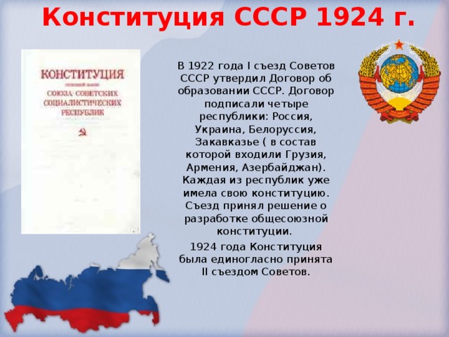 Конституция СССР 1924 г. В 1922 года I съезд Советов СССР утвердил Договор об образовании СССР. Договор подписали четыре республики: Россия, Украина, Белоруссия, Закавказье ( в состав которой входили Грузия, Армения, Азербайджан). Каждая из республик уже имела свою конституцию. Съезд принял решение о разработке общесоюзной конституции. 1924 года Конституция была единогласно принята II съездом Советов. 
