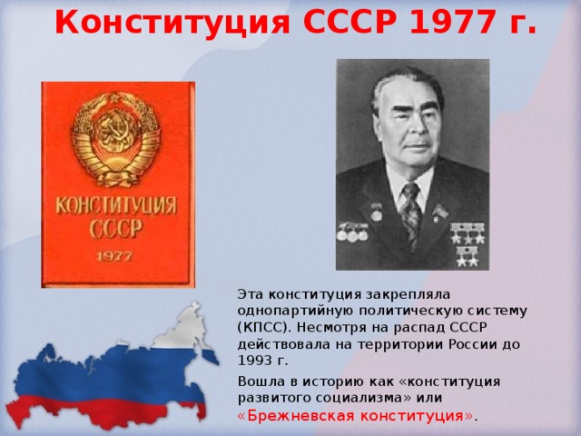Конституция СССР 1977 г. Эта конституция закрепляла однопартийную политическую систему (КПСС). Несмотря на распад СССР действовала на территории России до 1993 г. Вошла в историю как «конституция развитого социализма» или «Брежневская конституция» . 