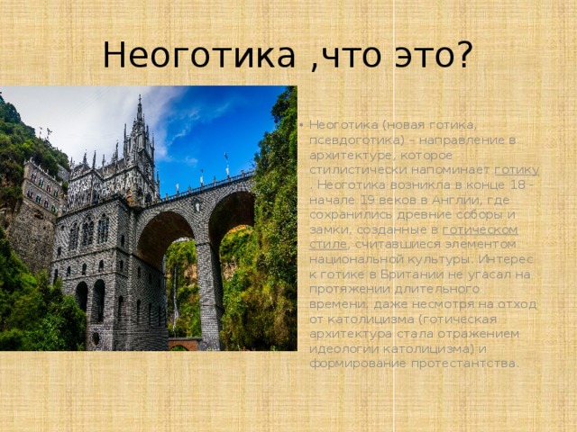 Неоготика ,что это? Неоготика (новая готика, псевдоготика) – направление в архитектуре, которое стилистически напоминает  готику . Неоготика возникла в конце 18 - начале 19 веков в Англии, где сохранились древние соборы и замки, созданные в  готическом стиле , считавшиеся элементом национальной культуры. Интерес к готике в Британии не угасал на протяжении длительного времени, даже несмотря на отход от католицизма (готическая архитектура стала отражением идеологии католицизма) и формирование протестантства . 