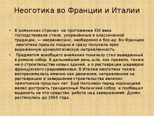 Неоготика во Франции и Италии   В романских странах  на протяжении XIX века господствовали стили, укоренённые в классической традиции, — неоренессанс, необарокко и боз-ар .Во Францию  неоготика пришла поздно и сразу получила ярко выраженную археологическую направленность.  Предметом всеобщего внимания поначалу стал выведенный в романе собор. В дальнейшем речь шла, как правило, также не о строительстве новых зданий, а о реставрации шедевров французского средневековья. В Италии неоготика также воспринималась именно как движение, направленное на реставрацию и завершение строительства великих памятников прошлых лет. Ещё Наполеон перед коронацией велел достроить грандиозный Миланский собор  и пообещал выделить на это средства; работа над завершением Дуомо растянулась до 1965 года. 