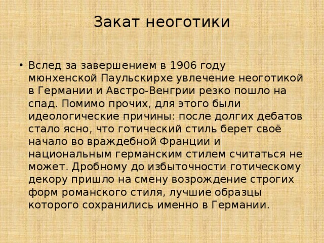 Закат неоготики   Вслед за завершением в 1906 году мюнхенской Паульскирхе увлечение неоготикой в Германии и Австро-Венгрии резко пошло на спад. Помимо прочих, для этого были идеологические причины: после долгих дебатов стало ясно, что готический стиль берет своё начало во враждебной Франции и национальным германским стилем считаться не может. Дробному до избыточности готическому декору пришло на смену возрождение строгих форм романского стиля, лучшие образцы которого сохранились именно в Германии. 