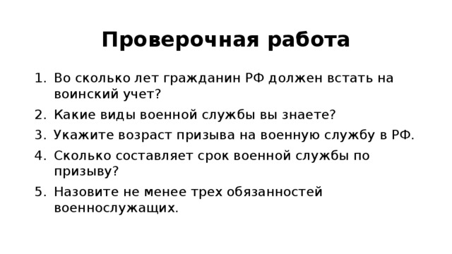 Проверочная работа Во сколько лет гражданин РФ должен встать на воинский учет? Какие виды военной службы вы знаете? Укажите возраст призыва на военную службу в РФ. Сколько составляет срок военной службы по призыву? Назовите не менее трех обязанностей военнослужащих. 