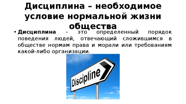 Дисциплина – необходимое условие нормальной жизни общества Дисциплина – это определенный порядок поведения людей, отвечающий сложившимся в обществе нормам права и морали или требованиям какой-либо организации. 