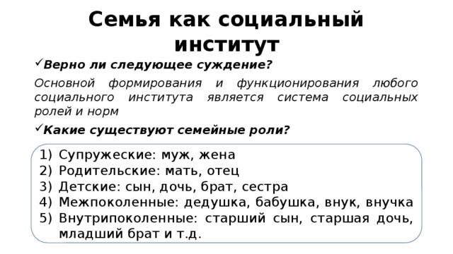 Семья как социальный институт Верно ли следующее суждение? Основной формирования и функционирования любого социального института является система социальных ролей и норм Какие существуют семейные роли? Супружеские: муж, жена Родительские: мать, отец Детские: сын, дочь, брат, сестра Межпоколенные: дедушка, бабушка, внук, внучка Внутрипоколенные: старший сын, старшая дочь, младший брат и т.д. 