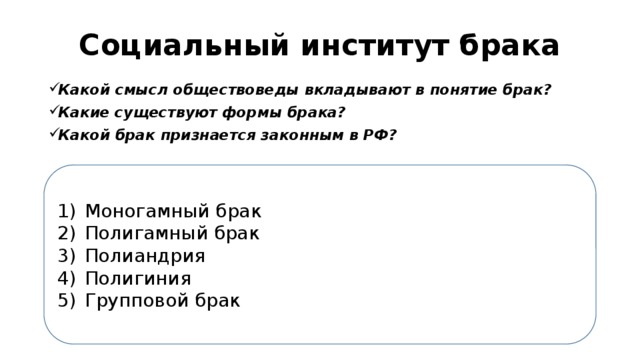 Социальный институт брака Какой смысл обществоведы вкладывают в понятие брак? Какие существуют формы брака? Какой брак признается законным в РФ? Моногамный брак Полигамный брак Полиандрия Полигиния Групповой брак 