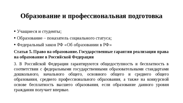 Образование и профессиональная подготовка Учащиеся и студенты; Образование – показатель социального статуса; Федеральный закон РФ «Об образовании в РФ» Статья 5. Право на образование. Государственные гарантии реализации права на образование в Российской Федерации 3. В Российской Федерации гарантируются общедоступность и бесплатность в соответствии с федеральными государственными образовательными стандартами дошкольного, начального общего, основного общего и среднего общего образования, среднего профессионального образования, а также на конкурсной основе бесплатность высшего образования, если образование данного уровня гражданин получает впервые. 