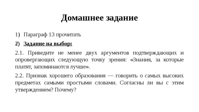 Домашнее задание Параграф 13 прочитать Задание на выбор: 2.1. Приведите не менее двух аргументов подтверждающих и опровергающих следующую точку зрения: «Знания, за которые платят, запоминаются лучше». 2.2. Признак хорошего образования — говорить о самых высоких предметах самыми простыми словами. Согласны ли вы с этим утверждением? Почему? 