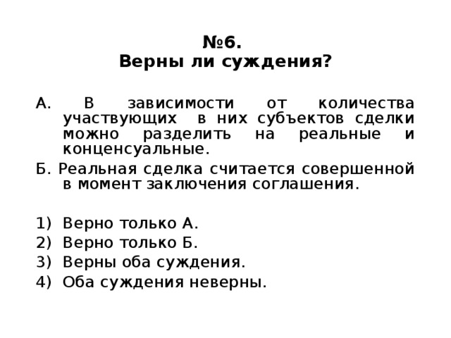 № 6.  Верны ли суждения? А. В зависимости от количества участвующих в них субъектов сделки можно разделить на реальные и конценсуальные. Б. Реальная сделка считается совершенной в момент заключения соглашения. Верно только А. Верно только Б. Верны оба суждения. Оба суждения неверны. 