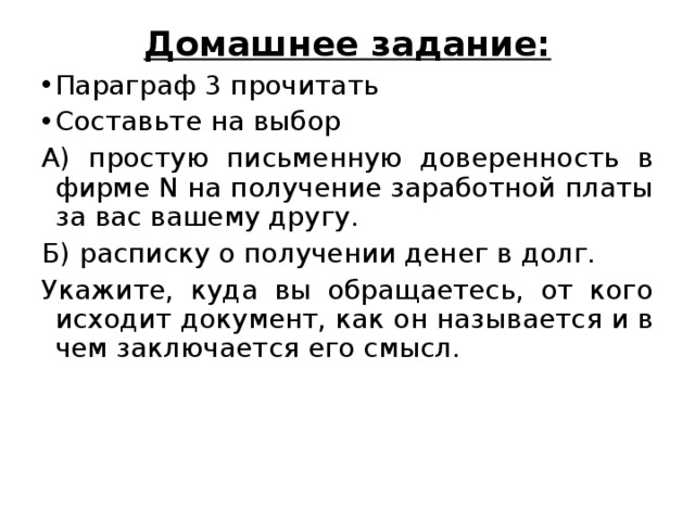 Домашнее задание: Параграф 3 прочитать Составьте на выбор А) простую письменную доверенность в фирме N на получение заработной платы за вас вашему другу. Б) расписку о получении денег в долг. Укажите, куда вы обращаетесь, от кого исходит документ, как он называется и в чем заключается его смысл. 