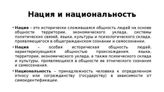 Нация и национальность Нация – это исторически сложившаяся общность людей на основе общности территории, экономического уклада, системы политических связей, языка, культуры и психологического склада, проявляющегося в общегражданском сознании и самосознании. Нация – особая историческая общность людей, характеризующаяся общностью происхождения, языка, территории, экономического уклада, а также психического склада и культуры, проявляющихся в общности ее этнического сознания и самосознания. Национальность – принадлежность человека к определенном этносу или согражданству (государству) в зависимости от самоидентификации. 