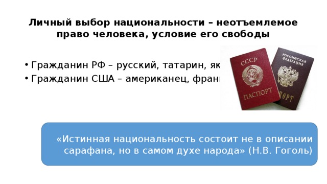 Личный выбор национальности – неотъемлемое право человека, условие его свободы Гражданин РФ – русский, татарин, якут и т.д. Гражданин США – американец, француз «Истинная национальность состоит не в описании сарафана, но в самом духе народа» (Н.В. Гоголь) 