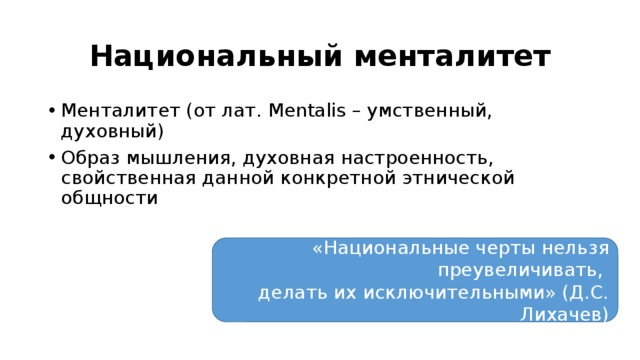 Национальный менталитет Менталитет (от лат. Mentalis – умственный, духовный) Образ мышления, духовная настроенность, свойственная данной конкретной этнической общности «Национальные черты нельзя преувеличивать, делать их исключительными» (Д.С. Лихачев) 