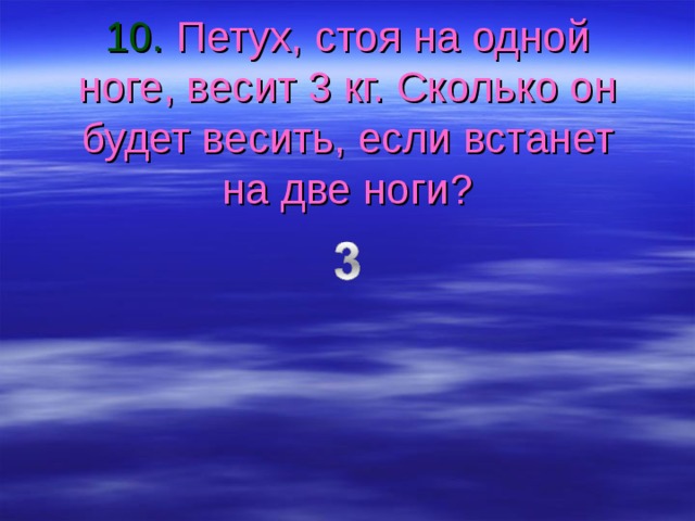 10. Петух, стоя на одной ноге, весит 3 кг. Сколько он будет весить, если встанет на две ноги? 