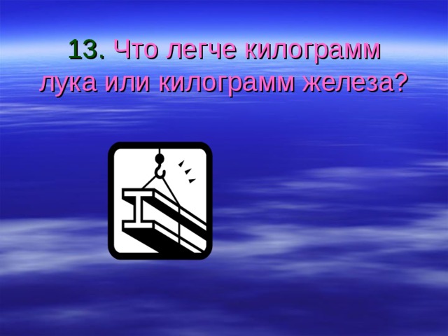 13. Что легче килограмм лука или килограмм железа? 