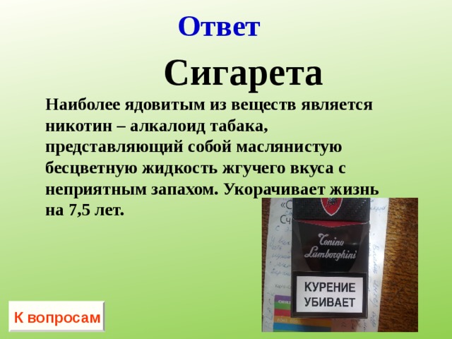 Ответ   Сигарета Наиболее ядовитым из веществ является никотин – алкалоид табака, представляющий собой маслянистую бесцветную жидкость жгучего вкуса с неприятным запахом. Укорачивает жизнь на 7,5 лет.  К вопросам 