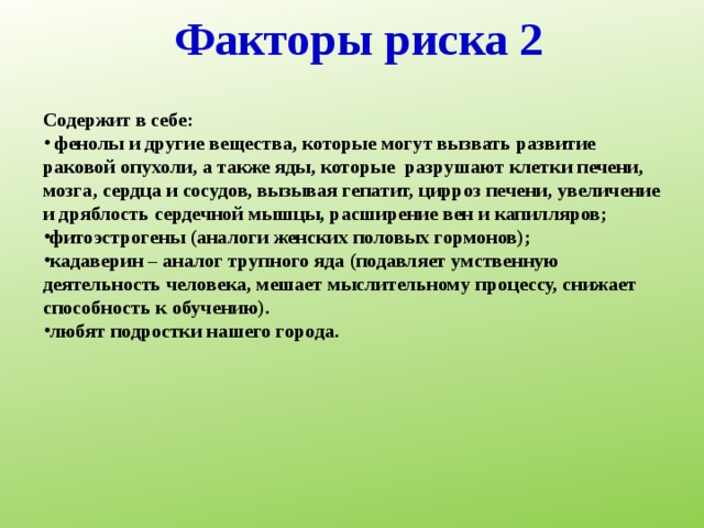 Факторы риска 2 Содержит в себе:  фенолы и другие вещества, которые могут вызвать развитие раковой опухоли, а также яды, которые разрушают клетки печени, мозга, сердца и сосудов, вызывая гепатит, цирроз печени, увеличение и дряблость сердечной мышцы, расширение вен и капилляров; фитоэстрогены (аналоги женских половых гормонов); кадаверин – аналог трупного яда (подавляет умственную деятельность человека, мешает мыслительному процессу, снижает способность к обучению). любят подростки нашего города. 