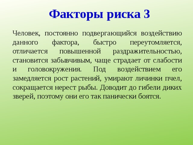 Факторы риска 3 Человек, постоянно подвергающийся воздействию данного фактора, быстро переутомляется, отличается повышенной раздражительностью, становится забывчивым, чаще страдает от слабости и головокружения. Под воздействием его замедляется рост растений, умирают личинки пчел, сокращается нерест рыбы. Доводит до гибели диких зверей, поэтому они его так панически боятся. 