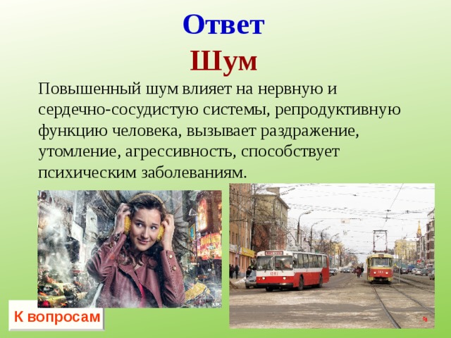Ответ Шум Повышенный шум влияет на нервную и сердечно-сосудистую системы, репродуктивную функцию человека, вызывает раздражение, утомление, агрессивность, способствует психическим заболеваниям.   К вопросам 