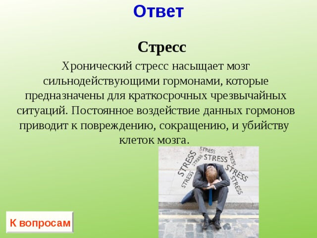 Ответ  Стресс  Хронический стресс насыщает мозг сильнодействующими гормонами, которые предназначены для краткосрочных чрезвычайных ситуаций. Постоянное воздействие данных гормонов приводит к повреждению, сокращению, и убийству клеток мозга.  К вопросам 