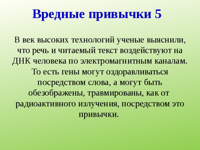 Вредные привычки 5 В век высоких технологий ученые выяснили, что речь и читаемый текст воздействуют на ДНК человека по электромагнитным каналам. То есть гены могут оздоравливаться посредством слова, а могут быть обезображены, травмированы, как от  радиоактивного излучения, посредством это привычки. 