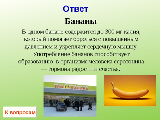 Ответ Бананы  В одном банане содержится до 300 мг калия, который помогает бороться с повышенным давлением и укрепляет сердечную мышцу. Употребление бананов способствует образованию  в организме человека серотонина — гормона радости и счастья.   К вопросам 