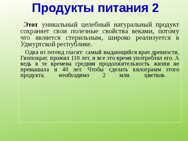Продукты питания 2  Этот уникальный целебный натуральный продукт сохраняет свои полезные свойства веками, потому что является стерильным, широко реализуется в Удмуртской республике.  Одна из легенд гласит: самый выдающийся врач древности, Гиппократ, прожил 110 лет, и все это время употреблял его. А ведь в те времена средняя продолжительность жизни не превышала и 40 лет. Чтобы сделать килограмм этого продукта, необходимо 2 млн. цветков.     