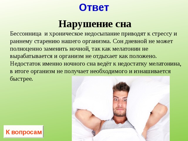 Ответ Нарушение сна Бессонница и хроническое недосыпание приводят к стрессу и раннему старению нашего организма. Сон дневной не может полноценно заменить ночной, так как мелатонин не вырабатывается и организм не отдыхает как положено. Недостаток именно ночного сна ведёт к недостатку мелатонина, в итоге организм не получает необходимого и изнашивается быстрее. К вопросам 