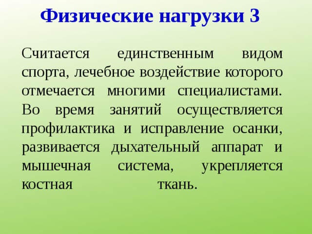 Физические нагрузки 3 Считается единственным видом спорта, лечебное воздействие которого отмечается многими специалистами. Во время занятий осуществляется профилактика и исправление осанки, развивается дыхательный аппарат и мышечная система, укрепляется костная ткань.    