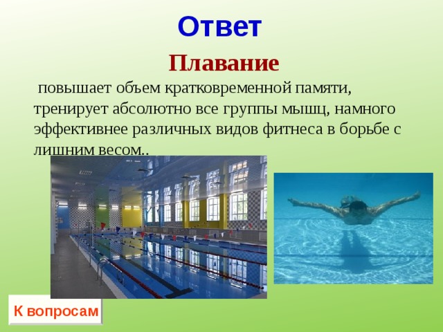 Ответ  Плавание   повышает объем кратковременной памяти, тренирует абсолютно все группы мышц, намного эффективнее различных видов фитнеса в борьбе с лишним весом..    К вопросам 
