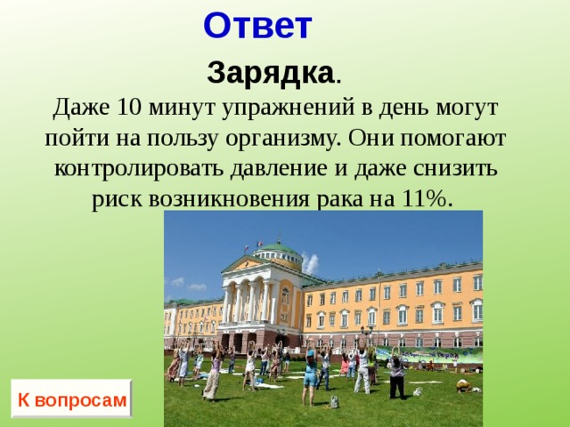 Ответ  Зарядка . Даже 10 минут упражнений в день могут пойти на пользу организму. Они помогают контролировать давление и даже снизить риск возникновения рака на 11%.  К вопросам 