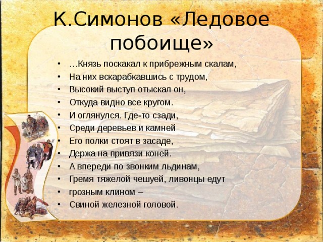 К.Симонов «Ледовое побоище » … Князь поскакал к прибрежным скалам, На них вскарабкавшись с трудом, Высокий выступ отыскал он, Откуда видно все кругом. И оглянулся. Где-то сзади, Среди деревьев и камней Его полки стоят в засаде, Держа на привязи коней. А впереди по звонким льдинам, Гремя тяжелой чешуей, ливонцы едут грозным клином – Свиной железной головой. 