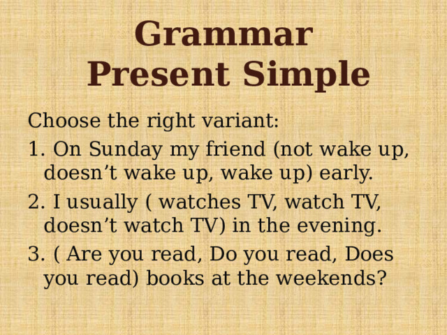 Grammar  Present Simple Choose the right variant: 1. On Sunday my friend (not wake up, doesn’t wake up, wake up) early. 2. I usually ( watches TV, watch TV, doesn’t watch TV) in the evening. 3. ( Are you read, Do you read, Does you read) books at the weekends? 
